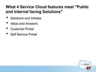 What 4 Service Cloud features meet "Public
and Internal facing Solutions"

•
•
•
•

Solutions and Articles
Ideas and Answers
Customer Portal
Self Service Portal

 