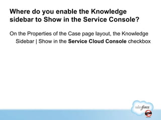 Where do you enable the Knowledge
sidebar to Show in the Service Console?
On the Properties of the Case page layout, the Knowledge
Sidebar | Show in the Service Cloud Console checkbox

 