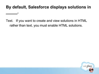 By default, Salesforce displays solutions in
_____.
Text. If you want to create and view solutions in HTML
rather than text, you must enable HTML solutions.

 