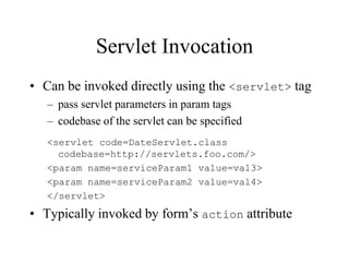 Servlet Invocation
• Can be invoked directly using the <servlet> tag
   – pass servlet parameters in param tags
   – codebase of the servlet can be specified
   <servlet code=DateServlet.class
     codebase=http://servlets.foo.com/>
   <param name=serviceParam1 value=val3>
   <param name=serviceParam2 value=val4>
   </servlet>
• Typically invoked by form’s action attribute
 