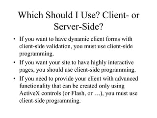 Which Should I Use? Client- or
         Server-Side?
• If you want to have dynamic client forms with
  client-side validation, you must use client-side
  programming.
• If you want your site to have highly interactive
  pages, you should use client-side programming.
• If you need to provide your client with advanced
  functionality that can be created only using
  ActiveX controls (or Flash, or …), you must use
  client-side programming.
 
