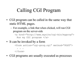 Calling CGI Program
• CGI program can be called in the same way that
  static HTML pages.
   – For example, a link that when clicked, will run CGI
     program on the server-side
      <a href=“http://www.mysite/cgi-bin/myprog”>
       Run my CGI program </a>

• It can be invoked by a form
      <form action=“cgi-prog.cgi” method=“POST”>
        . . .
      </form>
• CGI programs are usually executed as processes
 