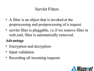 Servlet Filters
• A filter is an object that is invoked at the
preprocessing and postprocessing of a request.
• servlet filter is pluggable, i.e if we remove filter in
web.xml, filter is automatically removed.
Advantage
• Encryption and decryption
• Input validation
• Recording all incoming requests
 