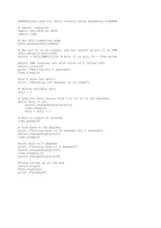 #####Python code for servo control using Raspberry Pi#####
# Import libraries
import RPi.GPIO as GPIO
import time
# Set GPIO numbering mode
GPIO.setmode(GPIO.BOARD)
# Set pin 11 as an output, and set servo1 as pin 11 as PWM
GPIO.setup(11,GPIO.OUT)
servo1 = GPIO.PWM(11,50) # Note 11 is pin, 50 = 50Hz pulse
#start PWM running, but with value of 0 (pulse off)
servo1.start(0)
print ("Waiting for 2 seconds")
time.sleep(2)
#Let's move the servo!
print ("Rotating 180 degrees in 10 steps")
# Define variable duty
duty = 2
# Loop for duty values from 2 to 12 (0 to 180 degrees)
while duty <= 12:
servo1.ChangeDutyCycle(duty)
time.sleep(1)
duty = duty + 1
# Wait a couple of seconds
time.sleep(2)
# Turn back to 90 degrees
print ("Turning back to 90 degrees for 2 seconds")
servo1.ChangeDutyCycle(7)
time.sleep(2)
#turn back to 0 degrees
print ("Turning back to 0 degrees")
servo1.ChangeDutyCycle(2)
time.sleep(0.5)
servo1.ChangeDutyCycle(0)
#Clean things up at the end
servo1.stop()
GPIO.cleanup()
print ("Goodbye")
 