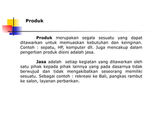 Produk
Produk merupakan segala sesuatu yang dapat
ditawarkan untuk memuaskan kebutuhan dan keinginan.
Contoh : sepatu, HP, komputer dll. Juga mencakup dalam
pengertian produk disini adalah jasa.
Jasa adalah setiap kegiatan yang ditawarkan oleh
satu pihak kepada pihak lainnya yang pada dasarnya tidak
berwujud dan tidak mengakibatkan seseorang memiliki
sesuatu. Sebagai contoh : rekreasi ke Bali, pangkas rambut
ke salon, layanan perbankan.
 