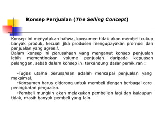 Konsep Penjualan (The Selling Concept)
●Tugas utama perusahaan adalah mencapai penjualan yang
maksimal.
●Konsumen harus didorong untuk membeli dengan berbagai cara
peningkatan penjualan.
●Pembeli mungkin akan melakukan pembelian lagi dan kalaupun
tidak, masih banyak pembeli yang lain.
Konsep ini menyatakan bahwa, konsumen tidak akan membeli cukup
banyak produk, kecuali jika produsen mengupayakan promosi dan
penjualan yang agresif.
Dalam konsep ini perusahaan yang menganut konsep penjualan
lebih mementingkan volume penjualan daripada kepuasan
pelanggan, sebab dalam konsep ini terkandung dasar pemikiran :
 