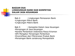 BAGIAN DUA
LINGKUNGAN BANK DAN KOMPETISI
DALAM JASA KEUANGAN
Bab 4 : Lingkungan Pemasaran Bank
●Lingkungan Mikro Bank
●Lingkungan Makro Bank
Bab 5 : Kompetisi Dalam Jasa Keuangan
●Persaingan di Jasa Keuangan
●Kondisi Perbankan Indonesia Pasca Krismon
●API Mengatur Persaingan Perbankan
●Diversifikasi dan Fiferensiasi Produk Bank
●Persaingan Bank cenderung Monopolistik
 