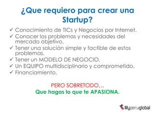 ¿Que requiero para crear una
Startup?
 Conocimiento de TICs y Negocios por Internet.
 Conocer los problemas y necesidades del
mercado objetivo.
 Tener una solución simple y factible de estos
problemas.
 Tener un MODELO DE NEGOCIO.
 Un EQUIPO multidisciplinario y comprometido.
 Financiamiento.
PERO SOBRETODO…
Que hagas lo que te APASIONA.
 