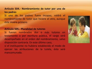 Artículo 504.- Nombramiento de tutor por uno de los padresSi uno de los padres fuere incapaz, valdrá el nombramiento de tutor que hiciere el otro, aunque éste muera primero.Artículo 505.- Pluralidad de tutoresSi fueren nombrados dos o más tutores en testamento o por escritura pública, el cargo será desempeñado en el orden del nombramiento, salvo disposición contraria. En este último caso,si el instituyente no hubiera establecido el modo de ejercer las atribuciones de la tutela, ésta será mancomunada.