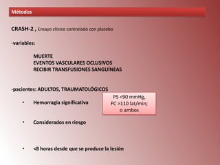 Métodos

CRASH-2 , Ensayo clínico controlado con placebo
-variables:
MUERTE
EVENTOS VASCULARES OCLUSIVOS
RECIBIR TRANSFUSIONES SANGUÍNEAS

-pacientes: ADULTOS, TRAUMATOLÓGICOS
PS <90 mmHg,
FC >110 lat/min;
o ambos

•

Hemorragia significativa

•

Considerados en riesgo

•

<8 horas desde que se produce la lesión

 