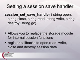 Setting a session save handler session_set_save_handler  ( string open, string close, string read, string write, string destroy, string gc)  Allows you to replace the storage module for internal session functions register callbacks to open,read, write, close and destroy session data 