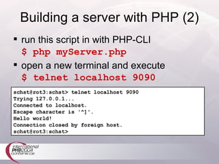 Building a server with PHP (2) run this script in with PHP-CLI $ php myServer.php open a new terminal and execute $ telnet localhost 9090 schst@rot3:schst> telnet localhost 9090 Trying 127.0.0.1... Connected to localhost. Escape character is '^]'. Hello world! Connection closed by foreign host. schst@rot3:schst> 
