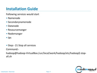 Page 17Classification: Restricted
Installation Guide
Following services would start
• Namenode
• Secondarynamenode
• Datanode
• Resourcemanger
• Nodemanger
• Jps
• Step:- 21 Stop all services
Command:-
hadoop@hadoop-VirtualBox:/usr/local/work/hadoop/etc/hadoop$ stop-
all.sh
 
