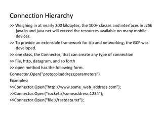 Connection Hierarchy >> Weighing in at nearly 200 kilobytes, the 100+ classes and interfaces in J2SE java.io and java.net will exceed the resources available on many mobile devices. >> To provide an extensible framework for i/o and networking, the GCF was developed. >> one class, the Connector, that can create any type of connection >> file, http, datagram, and so forth >> open method has the following form. Connector.Open(&quot;protocol:address;parameters&quot;) Examples: >>Connector.Open(&quot;http://www.some_web_address.com&quot;); >>Connector.Open(&quot;socket://someaddress:1234&quot;); >>Connector.Open(&quot;file://testdata.txt&quot;); 