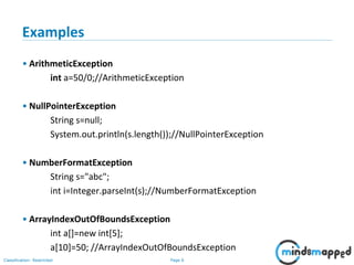 Page 6Classification: Restricted
Examples
• ArithmeticException
int a=50/0;//ArithmeticException
• NullPointerException
String s=null;
System.out.println(s.length());//NullPointerException
• NumberFormatException
String s="abc";
int i=Integer.parseInt(s);//NumberFormatException
• ArrayIndexOutOfBoundsException
int a[]=new int[5];
a[10]=50; //ArrayIndexOutOfBoundsException
 