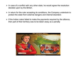  In case of a conflict with any other state, he would agree the resolution
decided upon by the British.
 In return for the ruler accepting its conditions, the Company undertook to
protect the state from external dangers and internal disorders
 If the Indian rulers failed to make the payments required by the alliance,
then part of their territory was to be taken away as a penalty.
 