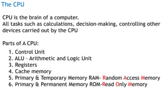The CPU
CPU is the brain of a computer.
All tasks such as calculations, decision-making, controlling other
devices carried out by the CPU
Parts of A CPU:
1. Control Unit
2. ALU – Arithmetic and Logic Unit
3. Registers
4. Cache memory
5. Primary & Temporary Memory RAM- Random Access Memory
6. Primary & Permanent Memory ROM-Read Only Memory
Prof Mukesh N Tekwani, 2019 9
 