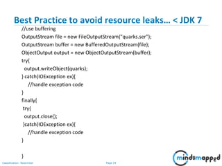 Page 24Classification: Restricted
Best Practice to avoid resource leaks… < JDK 7
//use buffering
OutputStream file = new FileOutputStream("quarks.ser");
OutputStream buffer = new BufferedOutputStream(file);
ObjectOutput output = new ObjectOutputStream(buffer);
try{
output.writeObject(quarks);
} catch(IOException ex){
//handle exception code
}
finally{
try{
output.close();
}catch(IOException ex){
//handle exception code
}
}
 