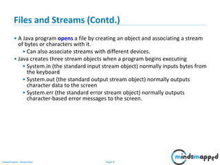 Page 4Classification: Restricted
Files and Streams (Contd.)
• A Java program opens a file by creating an object and associating a stream
of bytes or characters with it.
• Can also associate streams with different devices.
• Java creates three stream objects when a program begins executing
• System.in (the standard input stream object) normally inputs bytes from
the keyboard
• System.out (the standard output stream object) normally outputs
character data to the screen
• System.err (the standard error stream object) normally outputs
character-based error messages to the screen.
 