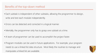 Benefits of the top-down method
• Each subtask is independent of other subtasks, allowing the programmer to design,
write and test each module independently.
• Errors can be detected and corrected in a logical manner.
• Mentally, the programmer only has to grasp one subtask at a time.
• A team of programmer can be used to accomplish the project faster.
• Program modules can be used in future applications. For example, your program
needs to use a linked list data structure. Most likely the routines to manage and
manipulate a linked list are available.
 