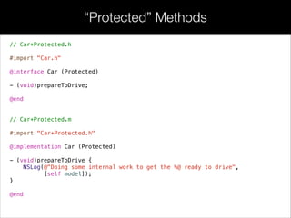 • In addition to declaring formal private API’s, extensions can be used
to re-declare properties from the public interface. This is often used
to make properties internally behave as read-write properties while
remaining read-only to other objects.
// Car.h
#import <Foundation/Foundation.h>
#import “Person.h"
!
@interface Car : NSObject
!
@property (readonly) Person *driver;
@property (copy) NSString *model;
@property (readwrite) double odometer;
!
…
!
- (id)initWithDriver:(Person *)driver;
- (BOOL)engineIsWorking;
!
@end
Extensions
 