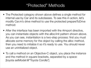 // Car.m
#import "Car.h"
!
// The class extension
@interface Car ()
// Override the property and method inside of a class extension
@property (strong, readwrite) Person *driver;
- (BOOL)engineIsWorking;
@end
!
// The main implementation
@implementation Car
…
- (id)initWithDriver:(Person *)driver {
self = [super init];
if (self) {
// This will work because of the extension
[self setDriver:driver];
}
return self;
}
- (BOOL)engineIsWorking {
// In the real world, this would probably return a useful value
return YES;
}
- (void)startEngine {
// This will work because of the extension
if ([self engineIsWorking]) {
NSLog(@"Starting the %@'s engine", _model);
}
}
…
@end
Extensions
 