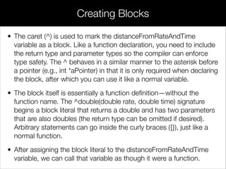 • It doesn’t matter if Car and Bicycle inherit from the same superclass—
the fact that they both adopt the StreetLegal protocol lets us store
either of them in a variable declared with id <StreetLegal>. This is an
example of how protocols can capture common functionality between
unrelated classes.
• Objects can also be checked against a protocol using the
conformsToProtocol: method deﬁned by the NSObject protocol. It
takes a protocol object as an argument, which can be obtained via the
@protocol() directive. This works much like the @selector() directive,
but you pass the protocol name instead of a method name, like so:
// main.m
...
mysteryVehicle = [[Bicycle alloc] init];
if ([mysteryVehicle conformsToProtocol:@protocol(StreetLegal)]) {
[mysteryVehicle signalStop];
[mysteryVehicle signalLeftTurn];
[mysteryVehicle signalRightTurn];
}
Type Checking With Protocols
 
