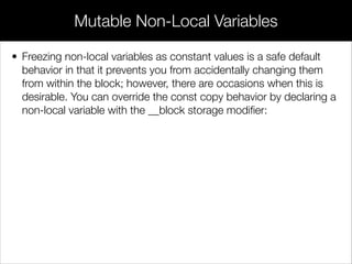 • The built-in arc4random() function returns a random 32-bit integer.
By dividing by the maximum possible value of arc4random()
(4294967295), we get a decimal value between 0 and 1.
• So far, it might seem like blocks are just a complicated way of
deﬁning functions. But, the fact that they’re implemented as
closures opens the door to exciting new programming
opportunities.
Parameterless Blocks
 