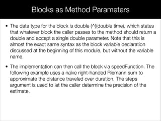 • Closures are an incredibly convenient way to work with the
surrounding state, as it eliminates the need to pass in extra values
as parameters—you simply use non-local variables as if they were
deﬁned in the block itself.
Closures
 