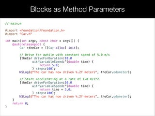 • Storing blocks in variables is occasionally useful, but in the real
world, they’re more likely to be used as method parameters. They
solve the same problem as function pointers, but the fact that they
can be deﬁned inline makes the resulting code much easier to read.
• For example, the following Car interface declares a method that
tallies the distance traveled by the car. Instead of forcing the caller
to pass a constant speed, it accepts a block that deﬁnes the car’s
speed as a function of time.
Blocks as Method Parameters
 