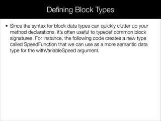 • The data type for the block is double (^)(double time), which states
that whatever block the caller passes to the method should return a
double and accept a single double parameter. Note that this is
almost the exact same syntax as the block variable declaration
discussed at the beginning of this module, but without the variable
name.
• The implementation can then call the block via speedFunction. The
following example uses a naïve right-handed Riemann sum to
approximate the distance traveled over duration. The steps
argument is used to let the caller determine the precision of the
estimate.
Blocks as Method Parameters
 