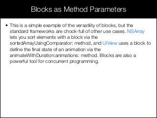 • This is a simple example of the versatility of blocks, but the
standard frameworks are chock-full of other use cases. NSArray
lets you sort elements with a block via the
sortedArrayUsingComparator: method, and UIView uses a block to
deﬁne the ﬁnal state of an animation via the
animateWithDuration:animations: method. Blocks are also a
powerful tool for concurrent programming.
Blocks as Method Parameters
 