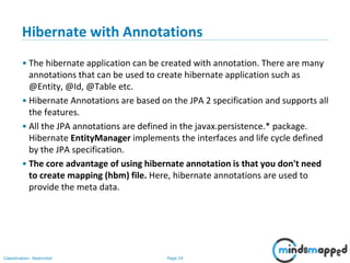 Page 24Classification: Restricted
Hibernate with Annotations
• The hibernate application can be created with annotation. There are many
annotations that can be used to create hibernate application such as
@Entity, @Id, @Table etc.
• Hibernate Annotations are based on the JPA 2 specification and supports all
the features.
• All the JPA annotations are defined in the javax.persistence.* package.
Hibernate EntityManager implements the interfaces and life cycle defined
by the JPA specification.
• The core advantage of using hibernate annotation is that you don't need
to create mapping (hbm) file. Here, hibernate annotations are used to
provide the meta data.
 