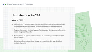 What is CSS?
• Definition: CSS (Cascading Style Sheets) is a stylesheet language that describes the
presentation of HTML documents, enabling separation of content and design.
• Purpose: It enhances the visual appeal of web pages by styling elements like fonts,
colors, margins, and layouts.
• Types: CSS can be applied as Inline, Internal, or External stylesheets for flexibility
and reusability.
• Advantages: Ensures consistency, supports responsive design, and simplifies
web development.
Introduction to CSS
 