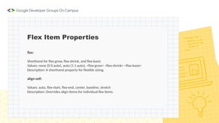 Flex Item Properties
flex:
Shorthand for flex-grow, flex-shrink, and flex-basis
Values: none (0 0 auto), auto (1 1 auto), <flex-grow> <flex-shrink> <flex-basis>
Description: A shorthand property for flexible sizing.
align-self:
Values: auto, flex-start, flex-end, center, baseline, stretch
Description: Overrides align-items for individual flex items.
 