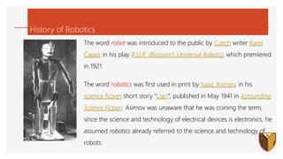 History of Robotics
The word robot was introduced to the public by Czech writer Karel
Čapek in his play R.U.R. (Rossum’s Universal Robots), which premiered
in 1921.
The word robotics was first used in print by Isaac Asimov, in his
science fiction short story “Liar!“, published in May 1941 in Astounding
Science Fiction. Asimov was unaware that he was coining the term;
since the science and technology of electrical devices is electronics, he
assumed robotics already referred to the science and technology of
robots.
 