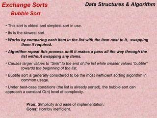 Data Structures & AlgorithmExchange Sorts
Bubble Sort
• This sort is oldest and simplest sort in use.
• Its is the slowest sort.
• Works by comparing each item in the list with the item next to it, swapping
them if required.
• Algorithm repeat this process until it makes a pass all the way through the
list without swapping any items.
• Causes larger values to “Sink" to the end of the list while smaller values “bubble"
towards the beginning of the list.
• Bubble sort is generally considered to be the most inefficient sorting algorithm in
common usage.
• Under best-case conditions (the list is already sorted), the bubble sort can
approach a constant O(n) level of complexity.
Pros: Simplicity and ease of implementation.
Cons: Horribly inefficient.
 