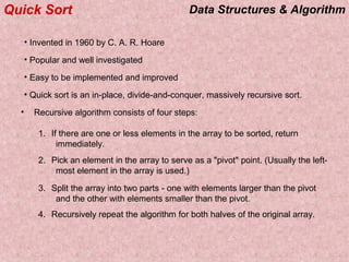 Data Structures & AlgorithmQuick Sort
• Invented in 1960 by C. A. R. Hoare
• Popular and well investigated
• Easy to be implemented and improved
• Quick sort is an in-place, divide-and-conquer, massively recursive sort.
• Recursive algorithm consists of four steps:
1. If there are one or less elements in the array to be sorted, return
immediately.
2. Pick an element in the array to serve as a "pivot" point. (Usually the left-
most element in the array is used.)
3. Split the array into two parts - one with elements larger than the pivot
and the other with elements smaller than the pivot.
4. Recursively repeat the algorithm for both halves of the original array.
 