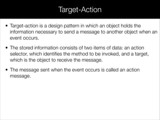 Target-Action
• Target-action is a design pattern in which an object holds the
information necessary to send a message to another object when an
event occurs.
• The stored information consists of two items of data: an action
selector, which identiﬁes the method to be invoked, and a target,
which is the object to receive the message.
• The message sent when the event occurs is called an action
message.
 