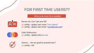 What to do once Git is installed
FOR FIRST TIME USERS??
Excuse me, Can I get your ID?
git config --global user.name "Your Name"
git config --global user.email "your@email.com"
Color Preferences
git config --global color.ui auto
Ummm.... Are we good to proceed now ?
git config --list
 