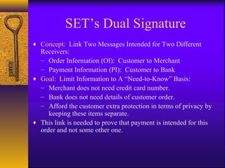 ♦ Concept: Link Two Messages Intended for Two Different
Receivers:
– Order Information (OI): Customer to Merchant
– Payment Information (PI): Customer to Bank
♦ Goal: Limit Information to A “Need-to-Know” Basis:
– Merchant does not need credit card number.
– Bank does not need details of customer order.
– Afford the customer extra protection in terms of privacy by
keeping these items separate.
♦ This link is needed to prove that payment is intended for this
order and not some other one.
SET’s Dual Signature
 