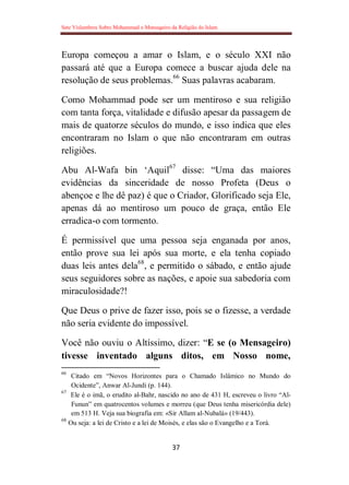 Sete Vislumbres Sobre Mohammad o Mensageiro da Religião do Islam
37
Europa começou a amar o Islam, e o século XXI não
passará até que a Europa comece a buscar ajuda dele na
resolução de seus problemas.66
Suas palavras acabaram.
Como Mohammad pode ser um mentiroso e sua religião
com tanta força, vitalidade e difusão apesar da passagem de
mais de quatorze séculos do mundo, e isso indica que eles
encontraram no Islam o que não encontraram em outras
religiões.
Abu Al-Wafa bin „Aquil67
disse: “Uma das maiores
evidências da sinceridade de nosso Profeta (Deus o
abençoe e lhe dê paz) é que o Criador, Glorificado seja Ele,
apenas dá ao mentiroso um pouco de graça, então Ele
erradica-o com tormento.
É permissível que uma pessoa seja enganada por anos,
então prove sua lei após sua morte, e ela tenha copiado
duas leis antes dela68
, e permitido o sábado, e então ajude
seus seguidores sobre as nações, e apoie sua sabedoria com
miraculosidade?!
Que Deus o prive de fazer isso, pois se o fizesse, a verdade
não seria evidente do impossível.
Você não ouviu o Altíssimo, dizer: “E se (o Mensageiro)
tivesse inventado alguns ditos, em Nosso nome,
66
Citado em “Novos Horizontes para o Chamado Islâmico no Mundo do
Ocidente”, Anwar Al-Jundi (p. 144).
67
Ele é o imã, o erudito al-Bahr, nascido no ano de 431 H, escreveu o livro “Al-
Funun” em quatrocentos volumes e morreu (que Deus tenha misericórdia dele)
em 513 H. Veja sua biografia em: «Sir Allam al-Nubalá» (19/443).
68
Ou seja: a lei de Cristo e a lei de Moisés, e elas são o Evangelho e a Torá.
 