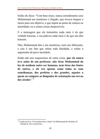 Sete Vislumbres Sobre Mohammad o Mensageiro da Religião do Islam
41
Então ele disse: “Com base nisso, nunca consideramos esse
Mohammad um mentiroso e fingido, que invoca truques e
meios para seu objetivo, e que aspira ao posto de realeza ou
autoridade, ou a outras coisas desprezíveis.
E a mensagem que ele transmitiu nada mais é do que
verdade honesta, e sua palavra nada mais é do que um dito
honesto.
Não, Mohammad não é um mentiroso, nem um fabricante,
e este é um fato que refuta toda falsidade, e refuta o
argumento do povo incrédulo.
Então não nos esquecemos de outra coisa, que ele nunca
teve aulas de um professor, não tirou Mohammad da
luz de nenhum outro ser humano, nem tirou das fontes
de outros, e ele era apenas como todas as suas
semelhanças, dos profetas e dos grandes, aqueles a
quem eu comparo as lâmpadas de orientação nas trevas
dos séculos”.74
74
Citado do livro “O Caminho Para o Islam” de Mohammad bin Ibrahim Al-
Hamad (p. 26) e posteriores.
 