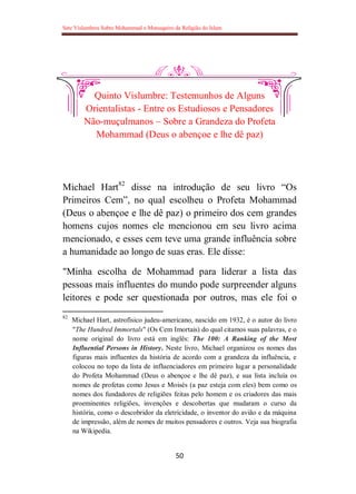 Sete Vislumbres Sobre Mohammad o Mensageiro da Religião do Islam
50
Quinto Vislumbre: Testemunhos de Alguns
Orientalistas - Entre os Estudiosos e Pensadores
Não-muçulmanos – Sobre a Grandeza do Profeta
Mohammad (Deus o abençoe e lhe dê paz)
Michael Hart82
disse na introdução de seu livro “Os
Primeiros Cem”, no qual escolheu o Profeta Mohammad
(Deus o abençoe e lhe dê paz) o primeiro dos cem grandes
homens cujos nomes ele mencionou em seu livro acima
mencionado, e esses cem teve uma grande influência sobre
a humanidade ao longo de suas eras. Ele disse:
"Minha escolha de Mohammad para liderar a lista das
pessoas mais influentes do mundo pode surpreender alguns
leitores e pode ser questionada por outros, mas ele foi o
82
Michael Hart, astrofísico judeu-americano, nascido em 1932, é o autor do livro
"The Hundred Immortals" (Os Cem Imortais) do qual citamos suas palavras, e o
nome original do livro está em inglês: The 100: A Ranking of the Most
Influential Persons in History. Neste livro, Michael organizou os nomes das
figuras mais influentes da história de acordo com a grandeza da influência, e
colocou no topo da lista de influenciadores em primeiro lugar a personalidade
do Profeta Mohammad (Deus o abençoe e lhe dê paz), e sua lista incluía os
nomes de profetas como Jesus e Moisés (a paz esteja com eles) bem como os
nomes dos fundadores de religiões feitas pelo homem e os criadores das mais
proeminentes religiões, invenções e descobertas que mudaram o curso da
história, como o descobridor da eletricidade, o inventor do avião e da máquina
de impressão, além de nomes de muitos pensadores e outros. Veja sua biografia
na Wikipedia.
 