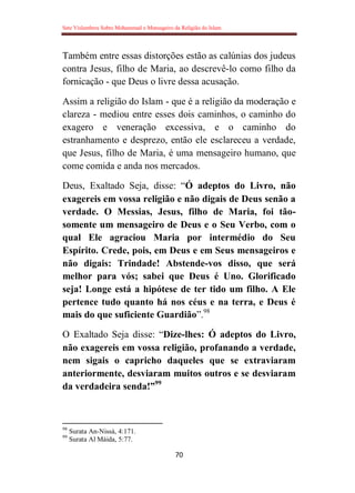 Sete Vislumbres Sobre Mohammad o Mensageiro da Religião do Islam
70
Também entre essas distorções estão as calúnias dos judeus
contra Jesus, filho de Maria, ao descrevê-lo como filho da
fornicação - que Deus o livre dessa acusação.
Assim a religião do Islam - que é a religião da moderação e
clareza - mediou entre esses dois caminhos, o caminho do
exagero e veneração excessiva, e o caminho do
estranhamento e desprezo, então ele esclareceu a verdade,
que Jesus, filho de Maria, é uma mensageiro humano, que
come comida e anda nos mercados.
Deus, Exaltado Seja, disse: “Ó adeptos do Livro, não
exagereis em vossa religião e não digais de Deus senão a
verdade. O Messias, Jesus, filho de Maria, foi tão-
somente um mensageiro de Deus e o Seu Verbo, com o
qual Ele agraciou Maria por intermédio do Seu
Espírito. Crede, pois, em Deus e em Seus mensageiros e
não digais: Trindade! Abstende-vos disso, que será
melhor para vós; sabei que Deus é Uno. Glorificado
seja! Longe está a hipótese de ter tido um filho. A Ele
pertence tudo quanto há nos céus e na terra, e Deus é
mais do que suficiente Guardião”.98
O Exaltado Seja disse: “Dize-lhes: Ó adeptos do Livro,
não exagereis em vossa religião, profanando a verdade,
nem sigais o capricho daqueles que se extraviaram
anteriormente, desviaram muitos outros e se desviaram
da verdadeira senda!”99
98
Surata An-Nissá, 4:171.
99
Surata Al Máida, 5:77.
 