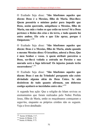 Sete Vislumbres Sobre Mohammad o Mensageiro da Religião do Islam
71
O Exaltado Seja disse: “São blasfemos aqueles que
dizem: Deus é o Messias, filho de Maria. Dize-lhes:
Quem possuiria o mínimo poder para impedir que
Deus, assim querendo, aniquilasse o Messias, filho de
Maria, sua mãe e todos os que estão na terra? Só a Deus
pertence o Reino dos céus e da terra, e tudo quanto há
entre ambos. Ele cria o que Lhe apraz, porque é
Onipotente.”100
O Exaltado Seja disse: “São blasfemos aqueles que
dizem: Deus é o Messias, filho de Maria, ainda quando
o mesmo Messias disse: Ó israelitas, adorai a Deus, Que
é meu Senhor e vosso. A quem atribuir parceiros a
Deus, ser-lhe-á vedada a entrada no Paraíso e sua
morada será o fogo infernal! Os injustos jamais terão
socorredores”.101
O Exaltado Seja disse: “São blasfemos aqueles que
dizem: Deus é um da Trindade! porquanto não existe
divindade alguma além do Deus Único. Se não
desistirem de tudo quanto afirmam, um doloroso
castigo açoitará os incrédulos entre eles.”102
A segunda boa ação: Que a religião do Islam reviveu os
ensinamentos que foram realizados pelo Nobre Profeta
Jesus, filho de Maria, então os muçulmanos começaram a
segui-los, enquanto os próprios cristãos não os seguem.
Veja o livro detalhado:
100
Surata Al Máida, 5:17.
101
Surata Al Máida, 5:72.
102
Surata Al Máida, 5:73.
 