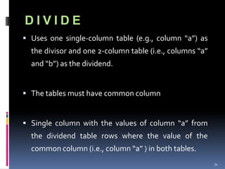 DIVIDE
 Uses one single-column table (e.g., column “a”) as
  the divisor and one 2-column table (i.e., columns “a”
  and “b”) as the dividend.


 The tables must have common column


 Single column with the values of column “a” from
  the dividend table rows where the value of the
  common column (i.e., column “a” ) in both tables.
                                                          34
 