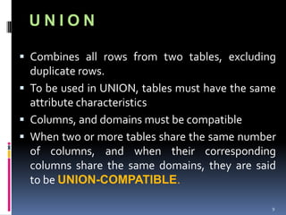 UNION

 Combines all rows from two tables, excluding
  duplicate rows.
 To be used in UNION, tables must have the same
  attribute characteristics
 Columns, and domains must be compatible
 When two or more tables share the same number
  of columns, and when their corresponding
  columns share the same domains, they are said
  to be UNION-COMPATIBLE.

                                               9
 