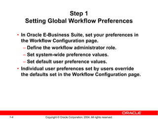 1-4 Copyright © Oracle Corporation, 2004. All rights reserved.
Step 1
Setting Global Workflow Preferences
• In Oracle E-Business Suite, set your preferences in
the Workflow Configuration page.
– Define the workflow administrator role.
– Set system-wide preference values.
– Set default user preference values.
• Individual user preferences set by users override
the defaults set in the Workflow Configuration page.
 