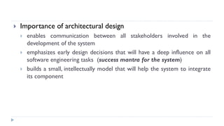  Importance of architectural design
 enables communication between all stakeholders involved in the
development of the system
 emphasizes early design decisions that will have a deep influence on all
software engineering tasks (success mantra for the system)
 builds a small, intellectually model that will help the system to integrate
its component
 